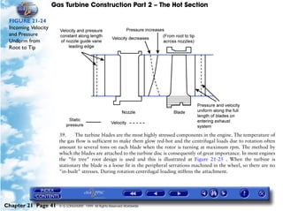 Gas Turbine Construction Part 2 – The Hot Section

 FIGURE 21-24
 Incoming Velocity
 and Pressure
 Uniform from
 Root to Tip




                       39.    The turbine blades are the most highly stressed components in the engine. The temperature of
                       the gas flow is sufficient to make them glow red-hot and the centrifugal loads due to rotation often
                       amount to several tons on each blade when the rotor is turning at maximum rpm. The method by
                       which the blades are attached to the turbine disc is consequently of great importance. In most engines
                       the "fir tree" root design is used and this is illustrated at Figure 21-25 . When the turbine is
                       stationary the blade is a loose fit in the peripheral serrations machined in the wheel, so there are no
                       "in-built" stresses. During rotation centrifugal loading stiffens the attachment.




Chapter 21 Page 41     © G LONGHURST 1999 All Rights Reserved Worldwide
 