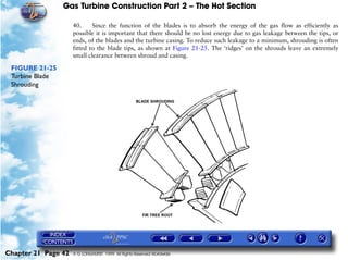 Gas Turbine Construction Part 2 – The Hot Section

                     40.     Since the function of the blades is to absorb the energy of the gas flow as efficiently as
                     possible it is important that there should be no lost energy due to gas leakage between the tips, or
                     ends, of the blades and the turbine casing. To reduce such leakage to a minimum, shrouding is often
                     fitted to the blade tips, as shown at Figure 21-25. The ‘ridges’ on the shrouds leave an extremely
                     small clearance between shroud and casing.

 FIGURE 21-25
 Turbine Blade
 Shrouding




Chapter 21 Page 42   © G LONGHURST 1999 All Rights Reserved Worldwide
 