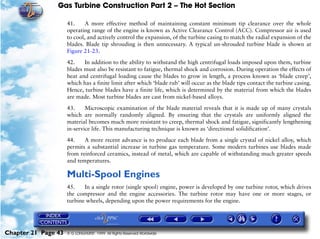 Gas Turbine Construction Part 2 – The Hot Section

                     41.     A more effective method of maintaining constant minimum tip clearance over the whole
                     operating range of the engine is known as Active Clearance Control (ACC). Compressor air is used
                     to cool, and actively control the expansion, of the turbine casing to match the radial expansion of the
                     blades. Blade tip shrouding is then unnecessary. A typical un-shrouded turbine blade is shown at
                     Figure 21-23.

                     42.    In addition to the ability to withstand the high centrifugal loads imposed upon them, turbine
                     blades must also be resistant to fatigue, thermal shock and corrosion. During operation the effects of
                     heat and centrifugal loading cause the blades to grow in length, a process known as ‘blade creep’,
                     which has a finite limit after which ‘blade rub’ will occur as the blade tips contact the turbine casing.
                     Hence, turbine blades have a finite life, which is determined by the material from which the blades
                     are made. Most turbine blades are cast from nickel-based alloys.

                     43.     Microscopic examination of the blade material reveals that it is made up of many crystals
                     which are normally randomly aligned. By ensuring that the crystals are uniformly aligned the
                     material becomes much more resistant to creep, thermal shock and fatigue, significantly lengthening
                     in-service life. This manufacturing technique is known as ‘directional solidification’.

                     44.    A more recent advance is to produce each blade from a single crystal of nickel alloy, which
                     permits a substantial increase in turbine gas temperature. Some modern turbines use blades made
                     from reinforced ceramics, instead of metal, which are capable of withstanding much greater speeds
                     and temperatures.

                     Multi-Spool Engines
                     45.    In a single rotor (single spool) engine, power is developed by one turbine rotor, which drives
                     the compressor and the engine accessories. The turbine rotor may have one or more stages, or
                     turbine wheels, depending upon the power requirements for the engine.




Chapter 21 Page 43   © G LONGHURST 1999 All Rights Reserved Worldwide
 