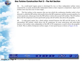 Gas Turbine Construction Part 2 – The Hot Section

                     46.    In a multi-spool engine power is developed by two or three independent turbine rotors
                     connected by co-axial, mechanically independent shafts to their respective compressors. Again each
                     turbine rotor may have one or more stages.

                     47.     The first turbine in the sequence (the one into which the combustion chamber outlet is first
                     directed) is called the HP turbine and usually drives the HP compressor and the accessory gearbox. In
                     a twin-spool unit, exhaust gas from the HP turbine is led to the second (LP) turbine. The LP turbine
                     drives the LP compressor. In twin-spool turbo-props, the LP turbine also drives the propeller.

                     48.    A triple-spool engine has a third turbine situated between the HP and LP, known as the
                     intermediate (IP) turbine, which drives the IP compressor. In some turbo-prop and turbo-shaft
                     layouts a free turbine rotor, independent of the HP or LP compressors is used to drive the propeller
                     or shaft. This is called a free/power turbine engine. A twin-spool layout is shown at Figure 21-26.




Chapter 21 Page 44   © G LONGHURST 1999 All Rights Reserved Worldwide
 
