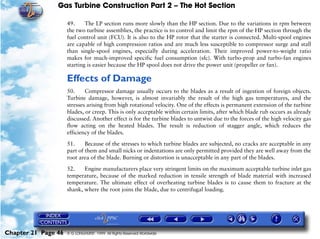 Gas Turbine Construction Part 2 – The Hot Section

                     49.     The LP section runs more slowly than the HP section. Due to the variations in rpm between
                     the two turbine assemblies, the practice is to control and limit the rpm of the HP section through the
                     fuel control unit (FCU). It is also to the HP rotor that the starter is connected. Multi-spool engines
                     are capable of high compression ratios and are much less susceptible to compressor surge and stall
                     than single-spool engines, especially during acceleration. Their improved power-to-weight ratio
                     makes for much-improved specific fuel consumption (sfc). With turbo-prop and turbo-fan engines
                     starting is easier because the HP spool does not drive the power unit (propeller or fan).

                     Effects of Damage
                     50.     Compressor damage usually occurs to the blades as a result of ingestion of foreign objects.
                     Turbine damage, however, is almost invariably the result of the high gas temperatures, and the
                     stresses arising from high rotational velocity. One of the effects is permanent extension of the turbine
                     blades, or creep. This is only acceptable within certain limits, after which blade rub occurs as already
                     discussed. Another effect is for the turbine blades to untwist due to the forces of the high velocity gas
                     flow acting on the heated blades. The result is reduction of stagger angle, which reduces the
                     efficiency of the blades.
                     51.     Because of the stresses to which turbine blades are subjected, no cracks are acceptable in any
                     part of them and small nicks or indentations are only permitted provided they are well away from the
                     root area of the blade. Burning or distortion is unacceptable in any part of the blades.

                     52.    Engine manufacturers place very stringent limits on the maximum acceptable turbine inlet gas
                     temperature, because of the marked reduction in tensile strength of blade material with increased
                     temperature. The ultimate effect of overheating turbine blades is to cause them to fracture at the
                     shank, where the root joins the blade, due to centrifugal loading.




Chapter 21 Page 46   © G LONGHURST 1999 All Rights Reserved Worldwide
 