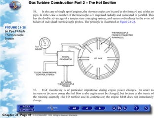 Gas Turbine Construction Part 2 – The Hot Section

                       56.     In the case of single spool engines, the thermocouples are located at the forward end of the jet
                       pipe. In either case a number of thermocouples are dispersed radially and connected in parallel. This
                       has the double advantage of a temperature averaging system, and system redundancy in the event of
                       failure of individual thermocouple probes. The principle is illustrated at Figure 21-28.

 FIGURE 21-28
 Jet Pipe Multiple
 Thermocouple
 System




                       57.    EGT monitoring is of particular importance during engine power changes. In order to
                       increase or decrease power the fuel flow to the engine must be changed, but because of the inertia of
                       the rotating assembly (the HP turbine and its compressor) the engine RPM does not immediately
                       change.




Chapter 21 Page 49     © G LONGHURST 1999 All Rights Reserved Worldwide
 