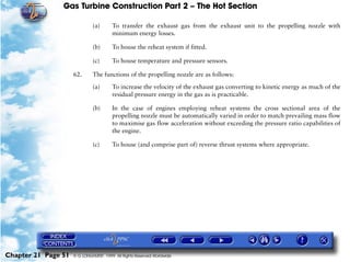 Gas Turbine Construction Part 2 – The Hot Section

                              (a)       To transfer the exhaust gas from the exhaust unit to the propelling nozzle with
                                        minimum energy losses.

                              (b)       To house the reheat system if fitted.

                              (c)       To house temperature and pressure sensors.

                     62.      The functions of the propelling nozzle are as follows:

                              (a)       To increase the velocity of the exhaust gas converting to kinetic energy as much of the
                                        residual pressure energy in the gas as is practicable.

                              (b)       In the case of engines employing reheat systems the cross sectional area of the
                                        propelling nozzle must be automatically varied in order to match prevailing mass flow
                                        to maximise gas flow acceleration without exceeding the pressure ratio capabilities of
                                        the engine.

                              (c)       To house (and comprise part of) reverse thrust systems where appropriate.




Chapter 21 Page 51   © G LONGHURST 1999 All Rights Reserved Worldwide
 