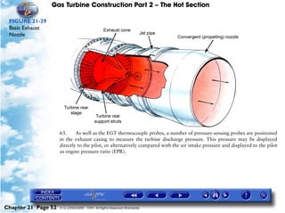 Gas Turbine Construction Part 2 – The Hot Section

 FIGURE 21-29
 Basic Exhaust
 Nozzle




                     63.     As well as the EGT thermocouple probes, a number of pressure-sensing probes are positioned
                     in the exhaust casing to measure the turbine discharge pressure. This pressure may be displayed
                     directly to the pilot, or alternatively compared with the air intake pressure and displayed to the pilot
                     as engine pressure ratio (EPR).




Chapter 21 Page 52   © G LONGHURST 1999 All Rights Reserved Worldwide
 