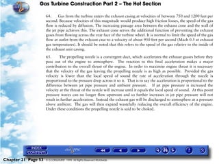 Gas Turbine Construction Part 2 – The Hot Section

                     64.     Gas from the turbine enters the exhaust casing at velocities of between 750 and 1200 feet per
                     second. Because velocities of this magnitude would produce high friction losses, the speed of the gas
                     flow is reduced by diffusion. The increasing passage area between the exhaust cone and the wall of
                     the jet pipe achieves this. The exhaust cone serves the additional function of preventing the exhaust
                     gases from flowing across the rear face of the turbine wheel. It is normal to limit the speed of the gas
                     flow at outlet from the exhaust case to a velocity of about 950 feet per second (Mach 0.5 at exhaust
                     gas temperatures). It should be noted that this refers to the speed of the gas relative to the inside of
                     the exhaust unit casing.

                     65.      The propelling nozzle is a convergent duct, which accelerates the exhaust gasses before they
                     pass out of the engine to atmosphere. The reaction to this final acceleration makes a major
                     contribution to the overall thrust of the engine. In order to maximise engine thrust it is necessary
                     that the velocity of the gas leaving the propelling nozzle is as high as possible. Provided the gas
                     velocity is lower than the local speed of sound the rate of acceleration through the nozzle is
                     proportional to the pressure drop across it so it. That is to say the acceleration is proportional to the
                     difference between jet pipe pressure and ambient pressure. If jet pipe pressure is increased the
                     velocity at the throat of the nozzle will increase until it equals the local speed of sound. At this point
                     pressure waves can no longer flow upstream and so further increases in jet pipe pressure will not
                     result in further acceleration. Instead the exhaust gas will be discharged to atmosphere at a pressure
                     above ambient. The gas will then expand wastefully reducing the overall efficiency of the engine.
                     Under these conditions the propelling nozzle is said to be choked.




Chapter 21 Page 53   © G LONGHURST 1999 All Rights Reserved Worldwide
 