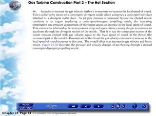 Gas Turbine Construction Part 2 – The Hot Section

                     66.     In order to increase the gas velocity further it is necessary to increase the local speed of sound.
                     This is achieved by means of a convergent–divergent nozzle which comprises a convergent inlet duct
                     attached to a divergent outlet duct. As jet pipe pressure is increased beyond the choked nozzle
                     condition in an engine employing a convergent-divergent propelling nozzle, the increasing
                     temperature and pressure downstream of the throat causes an increase in the local speed of sound.
                     This restores the relationship between pressure drop and acceleration, causing the gas to continue to
                     accelerate through the divergent section of the nozzle. That is to say the convergent section of the
                     nozzle remains choked with gas velocity equal to the local speed of sound at the throat (the
                     narrowest part of the nozzle). Downstream of the throat the gas velocity continues to increase as the
                     local speed of sound increases in that area. The overall effect is an increase in gas velocity and hence
                     thrust. Figure 21-30 illustrates the pressure and velocity changes of gas flowing through a choked
                     convergent-divergent propelling nozzle.




Chapter 21 Page 54   © G LONGHURST 1999 All Rights Reserved Worldwide
 