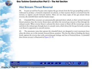 Gas Turbine Construction Part 2 – The Hot Section

                     Hot Stream Thrust Reversal
                     80.     In pure jet and low by-pass ratio engines the gas stream from the hot gas propelling nozzle is
                     redirected to produce a forward component of velocity, so that reaction thrust is reversed from the
                     normal, to oppose aircraft forward motion. There are two basic types of hot gas stream thrust
                     reverser, the clamshell door and the bucket-target.

                     81.     Clamshell Door reversers are pneumatically-operated doors which, in their normal (forward
                     thrust) position close the reverse thrust ducts and allow the normal gas stream to flow through the
                     exhaust nozzle. When reverse thrust is selected the doors rotate to block off the normal gas stream
                     and divert the exhaust gas through ducts to cascade vanes, which direct the hot gas forward, creating
                     a jet thrust in opposition to aircraft motion.

                     82.    The pneumatic rams that operate the clamshell doors are designed to exert maximum force
                     when the doors are in the normal, forward thrust, position. This has the effect of holding the doors
                     firmly against the reverse duct seals, preventing gas leakage and loss of forward thrust. A clamshell
                     door thrust reverser is illustrated at Figure 21-34.




Chapter 21 Page 61   © G LONGHURST 1999 All Rights Reserved Worldwide
 