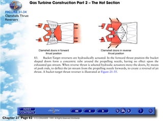 Gas Turbine Construction Part 2 – The Hot Section

 FIGURE 21-34
 Clamshells Thrust
 Reversers




                       83.     Bucket-Target reversers are hydraulically actuated. In the forward thrust position the bucket
                       shaped doors form a concentric tube around the propelling nozzle, having no effect upon the
                       exhausted gas stream. When reverse thrust is selected hydraulic actuators move the doors, by means
                       of push rods, to deflect the jet stream from the propelling nozzle forwards, to create a reversal of jet
                       thrust. A bucket-target thrust reverser is illustrated at Figure 21-35.




Chapter 21 Page 62     © G LONGHURST 1999 All Rights Reserved Worldwide
 