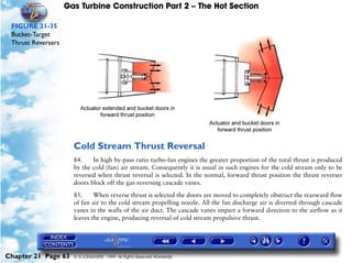 Gas Turbine Construction Part 2 – The Hot Section

 FIGURE 21-35
 Bucket-Target
 Thrust Reversers




                      Cold Stream Thrust Reversal
                      84.    In high by-pass ratio turbo-fan engines the greater proportion of the total thrust is produced
                      by the cold (fan) air stream. Consequently it is usual in such engines for the cold stream only to be
                      reversed when thrust reversal is selected. In the normal, forward thrust position the thrust reverser
                      doors block off the gas-reversing cascade vanes.

                      85.     When reverse thrust is selected the doors are moved to completely obstruct the rearward flow
                      of fan air to the cold stream propelling nozzle. All the fan discharge air is diverted through cascade
                      vanes in the walls of the air duct. The cascade vanes impart a forward direction to the airflow as it
                      leaves the engine, producing reversal of cold stream propulsive thrust.




Chapter 21 Page 63    © G LONGHURST 1999 All Rights Reserved Worldwide
 