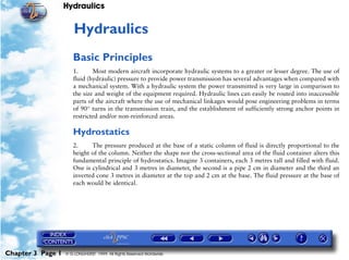 Hydraulics


                      3   Hydraulics
                      Basic Principles
                      1.      Most modern aircraft incorporate hydraulic systems to a greater or lesser degree. The use of
                      fluid (hydraulic) pressure to provide power transmission has several advantages when compared with
                      a mechanical system. With a hydraulic system the power transmitted is very large in comparison to
                      the size and weight of the equipment required. Hydraulic lines can easily be routed into inaccessible
                      parts of the aircraft where the use of mechanical linkages would pose engineering problems in terms
                      of 90° turns in the transmission train, and the establishment of sufficiently strong anchor points in
                      restricted and/or non-reinforced areas.

                      Hydrostatics
                      2.     The pressure produced at the base of a static column of fluid is directly proportional to the
                      height of the column. Neither the shape nor the cross-sectional area of the fluid container alters this
                      fundamental principle of hydrostatics. Imagine 3 containers, each 3 metres tall and filled with fluid.
                      One is cylindrical and 3 metres in diameter, the second is a pipe 2 cm in diameter and the third an
                      inverted cone 3 metres in diameter at the top and 2 cm at the base. The fluid pressure at the base of
                      each would be identical.




Chapter 3 Page 1   © G LONGHURST 1999 All Rights Reserved Worldwide
 