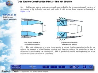 Gas Turbine Construction Part 2 – The Hot Section

                      86.    Cold stream reverser systems are usually operated either by air motors through a system of
                      screwjacks, or by hydraulic rams and push rods. A cold stream thrust reverser is illustrated at
                      Figure 21-36

 FIGURE 21-36
 Cold Stream
 Thrust Reversers




                      87.     The main advantage of reverse thrust during a normal landing operation is that its use
                      reduces the amount of wheel braking required and therefore reduces the possibility of loss of
                      directional control during the landing roll. This is particularly useful when operating on a low
                      friction surface such as a wet or icy runway.




Chapter 21 Page 64    © G LONGHURST 1999 All Rights Reserved Worldwide
 