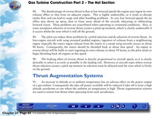 Gas Turbine Construction Part 2 – The Hot Section

                     88.     The disadvantage of reverse thrust is that at low forward speeds the engine may ingest its own
                     exhaust efflux or that from an adjacent engine. This is highly undesirable, as it tends to disrupt
                     intake flow and can lead to surge and other handling problems. At very low forward speeds the jet
                     efflux may throw up spray, dust or loose snow ahead of the aircraft, obscuring or obliterating
                     forward vision. These problems are exacerbated when operating in crosswind conditions. Also, in
                     some aeroplanes selection of reverse thrust creates a pitch up moment, which is clearly undesirable if
                     it occurs whilst the nose wheel is still off the ground.

                     89.     The pilot can reduce these problems by careful selection and de-selection of reverse thrust. In
                     four-engine aircraft with wing mounted podded engines, ingestion of exhaust from a neighbouring
                     engine (typically the outers ingest exhaust from the inners in a swept wing aircraft) occurs at about
                     80 knots. Consequently, the inners should be throttled back at about that speed. An engine in
                     reverse thrust will be liable to start ingesting its own exhaust at about 50 knots, so the pilot needs to
                     begin throttling back all engines at this speed.

                     90.     The braking effect of reverse thrust is directly proportional to aircraft speed, so it is clearly
                     desirable to select it as early as possible in the landing roll. However, in aircraft types where reverse
                     thrust selection creates a pitch up moment its selection must be delayed until the nose wheel is firmly
                     on the ground.

                     Thrust Augmentation Systems
                     91.     An increase in altitude or in ambient temperature has an adverse effect on the power output
                     of a gas turbine. Consequently the take-off power available will be reduced if take-off is from a high
                     altitude aerodrome or one where the ambient air temperature is high. Thrust augmentation systems
                     are used to restore lost thrust when operating from such aerodromes.




Chapter 21 Page 65   © G LONGHURST 1999 All Rights Reserved Worldwide
 