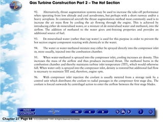 Gas Turbine Construction Part 2 – The Hot Section

                     92.    Alternatively, thrust augmentation systems may be used to increase the take-off performance
                     when operating from low altitude and cool aerodromes, but perhaps with a short runway and/or a
                     heavy aeroplane. In commercial aircraft the thrust augmentation method most commonly used is to
                     increase the air mass flow by cooling the air flowing through the engine. This is achieved by
                     introducing either de-mineralised water, or a mixture of de-mineralised water and methanol, into the
                     airflow. The addition of methanol to the water gives anti-freezing properties and provides an
                     additional source of fuel.

                     93.    De-mineralised water (rather than tap water) is used for this purpose in order to prevent the
                     hot section engine component reacting with chemicals in the water.

                     94.    The water or water-methanol mixture may either be sprayed directly into the compressor inlet
                     or, more usually, injected into the combustion chamber.

                     95.     When water-methanol is sprayed into the compressor inlet, cooling increases air density. This
                     increases the mass of the airflow and thus produces increased thrust. The methanol burns in the
                     combustion chamber and thereby maintains turbine inlet temperature (TIT), which would otherwise
                     fall. When water only is sprayed into the compressor inlet, density is restored but additional fuel flow
                     is necessary to maintain TIT and, therefore, engine rpm.

                     96.    With compressor inlet injection the coolant is usually metered from a storage tank by a
                     control unit which distributes the coolant to radial passages in the compressor first stage disc. The
                     coolant is forced outwards by centrifugal action to enter the airflow between the first stage blades.




Chapter 21 Page 66   © G LONGHURST 1999 All Rights Reserved Worldwide
 