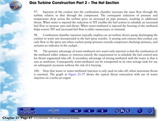 Gas Turbine Construction Part 2 – The Hot Section

                     97.     Injection of the coolant into the combustion chamber increases the mass flow through the
                     turbine relative to that through the compressor. The consequent reduction of pressure and
                     temperature drop across the turbine gives an increased jet pipe pressure, resulting in additional
                     thrust. When water is injected the reduction in TIT enables the fuel system to schedule an increased
                     fuel flow to increase rpm and thrust. When water-methanol is injected the burning of the methanol
                     helps restore TIT and increased fuel flow is either unnecessary or minimal.

                     98.     Combustion chamber injection typically employs an air-turbine driven pump discharging the
                     coolant to water jets incorporated in the fuel spray nozzles. A sensing unit ensures that coolant can
                     only flow to the spray jets when coolant pump pressure exceeds compressor discharge pressure, and
                     actuates an indicator in the cockpit.

                     99.     The primary advantage of water-methanol over water-only injection is that the combustion of
                     the methanol either reduces or removes entirely the requirement to re-schedule the fuel control unit
                     for thrust augmented take-off. A secondary advantage of mixing methanol with the water is that it
                     acts as antifreeze. Consequently water-methanol can be transported in its own storage tank for use
                     on subsequent occasions without the risk of it freezing.

                     100. Note that water or water-methanol injection is only used on take-off, when maximum thrust
                     is essential. The graph at Figure 21-37 shows the typical thrust restoration with use of water
                     injection on a turbo-jet engine




Chapter 21 Page 67   © G LONGHURST 1999 All Rights Reserved Worldwide
 