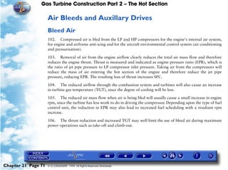 Gas Turbine Construction Part 2 – The Hot Section

                     Air Bleeds and Auxillary Drives
                     Bleed Air
                     102. Compressed air is bled from the LP and HP compressors for the engine's internal air system,
                     for engine and airframe anti-icing and for the aircraft environmental control system (air conditioning
                     and pressurisation).

                     103. Removal of air from the engine airflow clearly reduces the total air mass flow and therefore
                     reduces the engine thrust. Thrust is measured and indicated as engine pressure ratio (EPR), which is
                     the ratio of jet pipe pressure to LP compressor inlet pressure. Taking air from the compressors will
                     reduce the mass of air entering the hot section of the engine and therefore reduce the jet pipe
                     pressure, reducing EPR. The resulting loss of thrust increases SFC.

                     104. The reduced airflow through the combustion system and turbines will also cause an increase
                     in turbine gas temperature (TGT), since the degree of cooling will be less.
                     105. The reduced air mass flow when air is being bled will usually cause a small increase in engine
                     rpm, since the turbine has less work to do in driving the compressor. Depending upon the type of fuel
                     control unit, the reduction in EPR may also lead to increased fuel scheduling with a resultant rpm
                     increase.

                     106. The thrust reduction and increased TGT may well limit the use of bleed air during maximum
                     power operations such as take-off and climb-out.




Chapter 21 Page 71   © G LONGHURST 1999 All Rights Reserved Worldwide
 