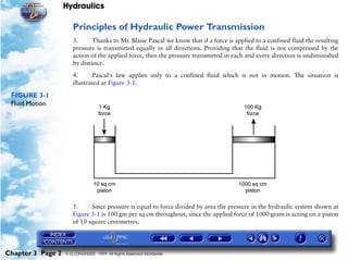Hydraulics

                      Principles of Hydraulic Power Transmission
                      3.      Thanks to Mr. Blaise Pascal we know that if a force is applied to a confined fluid the resulting
                      pressure is transmitted equally in all directions. Providing that the fluid is not compressed by the
                      action of the applied force, then the pressure transmitted in each and every direction is undiminished
                      by distance.

                      4.      Pascal's law applies only to a confined fluid which is not in motion. The situation is
                      illustrated at Figure 3-1.

 FIGURE 3-1
 Fluid Motion




                      5.     Since pressure is equal to force divided by area the pressure in the hydraulic system shown at
                      Figure 3-1 is 100 gm per sq cm throughout, since the applied force of 1000 gram is acting on a piston
                      of 10 square centimetres.




Chapter 3 Page 2   © G LONGHURST 1999 All Rights Reserved Worldwide
 