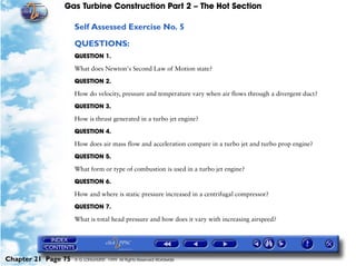 Gas Turbine Construction Part 2 – The Hot Section

                     Self Assessed Exercise No. 5

                     QUESTIONS:
                     QUESTION 1.

                     What does Newton's Second Law of Motion state?

                     QUESTION 2.

                     How do velocity, pressure and temperature vary when air flows through a divergent duct?

                     QUESTION 3.

                     How is thrust generated in a turbo jet engine?

                     QUESTION 4.

                     How does air mass flow and acceleration compare in a turbo jet and turbo prop engine?

                     QUESTION 5.

                     What form or type of combustion is used in a turbo jet engine?

                     QUESTION 6.

                     How and where is static pressure increased in a centrifugal compressor?

                     QUESTION 7.

                     What is total head pressure and how does it vary with increasing airspeed?




Chapter 21 Page 75   © G LONGHURST 1999 All Rights Reserved Worldwide
 