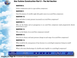 Gas Turbine Construction Part 2 – The Hot Section

                     QUESTION 8.

                     Define compression ratio in a gas turbine compressor:

                     QUESTION 9.

                     State the purpose of variable angle inlet guide vanes in an axial flow compressor:

                     QUESTION 10.

                     How and where is static pressure increased in an axial flow compressor?

                     QUESTION 11.

                     Why are the blades and air passageways in an axial flow compressor made progressively shorter
                     from front to rear?

                     QUESTION 12.

                     Why are the blades of an axial flow compressor twisted?

                     QUESTION 13.

                     How do air velocity and static pressure change in each stage of an axial flow compressor?
                     QUESTION 14.

                     What would be the consequences of tip clearance in a centrifugal compressor being too small?

                     QUESTION 15.

                     What is the main disadvantage of a double-entry impeller in a centrifugal compressor?




Chapter 21 Page 76   © G LONGHURST 1999 All Rights Reserved Worldwide
 