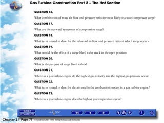Gas Turbine Construction Part 2 – The Hot Section

                     QUESTION 16.

                     What combination of mass air flow and pressure ratio are most likely to cause compressor surge?

                     QUESTION 17.

                     What are the outward symptoms of compression surge?

                     QUESTION 18.

                     What term is used to describe the values of airflow and pressure ratio at which surge occurs:

                     QUESTION 19.

                     What would be the effect of a surge bleed valve stuck in the open position:

                     QUESTION 20.

                     What is the purpose of surge bleed valves?

                     QUESTION 21.

                     Where in a gas turbine engine do the highest gas velocity and the highest gas pressure occur:

                     QUESTION 22.

                     What term is used to describe the air used in the combustion process in a gas turbine engine?

                     QUESTION 23.

                     Where in a gas turbine engine does the highest gas temperature occur?




Chapter 21 Page 77   © G LONGHURST 1999 All Rights Reserved Worldwide
 