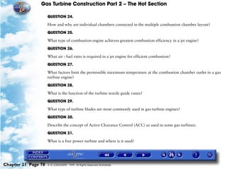 Gas Turbine Construction Part 2 – The Hot Section

                     QUESTION 24.

                     How and why are individual chambers connected in the multiple combustion chamber layout?

                     QUESTION 25.

                     What type of combustion engine achieves greatest combustion efficiency in a jet engine?

                     QUESTION 26.

                     What air : fuel ratio is required in a jet engine for efficient combustion?

                     QUESTION 27.

                     What factors limit the permissible maximum temperature at the combustion chamber outlet in a gas
                     turbine engine?

                     QUESTION 28.

                     What is the function of the turbine nozzle guide vanes?

                     QUESTION 29.

                     What type of turbine blades are most commonly used in gas turbine engines?
                     QUESTION 30.

                     Describe the concept of Active Clearance Control (ACC) as used in some gas turbines:

                     QUESTION 31.

                     What is a free power turbine and where is it used?




Chapter 21 Page 78   © G LONGHURST 1999 All Rights Reserved Worldwide
 