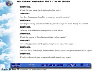 Gas Turbine Construction Part 2 – The Hot Section

                     QUESTION 32.

                     What is the main reason for shrouding of turbine blades?

                     QUESTION 33.

                     How does the gas cause the turbine to rotate in a gas turbine engine?

                     QUESTION 34.

                     How do gas, velocity, temperature and static pressure change as it passes through the turbine?

                     QUESTION 35.

                     Define the term choked nozzle as applied to exhaust nozzles.

                     QUESTION 36.

                     What is the purpose of the exhaust cone in gas turbine engines?

                     QUESTION 37.

                     How is the apparent noise reduced in a pure jet or low bypass ratio engine?

                     QUESTION 38.

                     How does the air flow through the fan and that through engine core compare in a turbo-fan engine?

                     QUESTION 39.

                     What form of power is used to operate clamshell door thrust reversers?




Chapter 21 Page 79   © G LONGHURST 1999 All Rights Reserved Worldwide
 