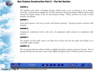 Gas Turbine Construction Part 2 – The Hot Section

                     ANSWER 6.

                     The impeller vanes form a divergent passage, which causes a rise in pressure as air is thrown
                     outwards. On leaving the impeller the air enters stationary divergent passages (diffuser ducts) which
                     convert the kinetic energy of the air into pressure energy. Hence, pressure rise occurs in both
                     impeller and diffuser.

                     ANSWER 7.

                     Total head pressure is the sum of static and dynamic pressure. Dynamic pressure increases with
                     airspeed.

                     ANSWER 8.

                     Compressor compression ratio is the ratio of compressor outlet pressure to compressor inlet
                     pressure.

                     ANSWER 9.

                     The purpose of inlet guide vanes is to direct the air flow into the first stage rotor blades at an
                     acceptable angle of attack.

                     ANSWER 10.

                     The air passage between adjacent blades is slightly divergent, causing a pressure increase. The air
                     passage between the stationary vanes is also slightly divergent and so a further pressure rise occurs.




Chapter 21 Page 81   © G LONGHURST 1999 All Rights Reserved Worldwide
 