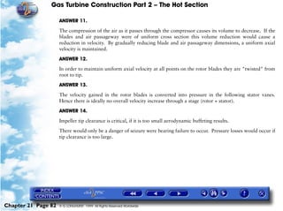 Gas Turbine Construction Part 2 – The Hot Section

                     ANSWER 11.

                     The compression of the air as it passes through the compressor causes its volume to decrease. If the
                     blades and air passageway were of uniform cross section this volume reduction would cause a
                     reduction in velocity. By gradually reducing blade and air passageway dimensions, a uniform axial
                     velocity is maintained.

                     ANSWER 12.

                     In order to maintain uniform axial velocity at all points on the rotor blades they are "twisted" from
                     root to tip.

                     ANSWER 13.

                     The velocity gained in the rotor blades is converted into pressure in the following stator vanes.
                     Hence there is ideally no overall velocity increase through a stage (rotor + stator).

                     ANSWER 14.

                     Impeller tip clearance is critical, if it is too small aerodynamic buffeting results.
                     There would only be a danger of seizure were bearing failure to occur. Pressure losses would occur if
                     tip clearance is too large.




Chapter 21 Page 82   © G LONGHURST 1999 All Rights Reserved Worldwide
 