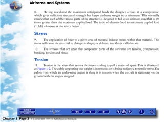 Airframe and Systems

                      8.      Having calculated the maximum anticipated loads the designer arrives at a compromise,
                      which gives sufficient structural strength but keeps airframe weight to a minimum. This normally
                      ensures that each of the various parts of the structure is designed to fail at an ultimate load that is 1½
                      times greater than the maximum applied load. The ratio of ultimate load to maximum applied load
                      (1.5:1) is known as the safety factor.

                      Stress
                      9.      The application of force to a given area of material induces stress within that material. This
                      stress will cause the material to change its shape, or deform, and this is called strain.

                      10.   The stresses that act upon the component parts of the airframe are tension, compression,
                      bending, torsion and shear.

                      Tension
                      11.    Tension is the stress that resists the forces tending to pull a material apart. This is illustrated
                      at Figure 1-2. The cable supporting the weight is in tension, or is being subjected to tensile stress.The
                      pylon from which an under-wing engine is slung is in tension when the aircraft is stationary on the
                      ground with the engine stopped.




Chapter 1 Page 3   © G LONGHURST 1999 All Rights Reserved Worldwide
 