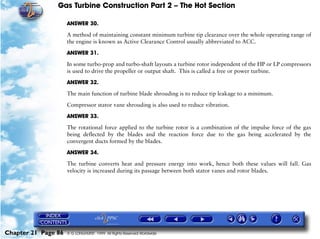 Gas Turbine Construction Part 2 – The Hot Section

                     ANSWER 30.

                     A method of maintaining constant minimum turbine tip clearance over the whole operating range of
                     the engine is known as Active Clearance Control usually abbreviated to ACC.

                     ANSWER 31.

                     In some turbo-prop and turbo-shaft layouts a turbine rotor independent of the HP or LP compressors
                     is used to drive the propeller or output shaft. This is called a free or power turbine.

                     ANSWER 32.

                     The main function of turbine blade shrouding is to reduce tip leakage to a minimum.

                     Compressor stator vane shrouding is also used to reduce vibration.

                     ANSWER 33.

                     The rotational force applied to the turbine rotor is a combination of the impulse force of the gas
                     being deflected by the blades and the reaction force due to the gas being accelerated by the
                     convergent ducts formed by the blades.
                     ANSWER 34.

                     The turbine converts heat and pressure energy into work, hence both these values will fall. Gas
                     velocity is increased during its passage between both stator vanes and rotor blades.




Chapter 21 Page 86   © G LONGHURST 1999 All Rights Reserved Worldwide
 