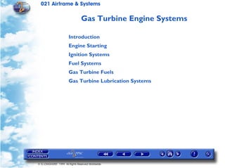 021 Airframe & Systems

                                Gas Turbine Engine Systems

                       Introduction
                       Engine Starting
                       Ignition Systems
                       Fuel Systems
                       Gas Turbine Fuels
                       Gas Turbine Lubrication Systems




© G LONGHURST 1999 All Rights Reserved Worldwide
 