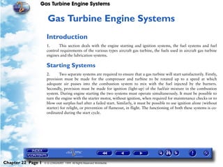 Gas Turbine Engine Systems


                     22   Gas Turbine Engine Systems
                     Introduction
                     1.     This section deals with the engine starting and ignition systems, the fuel systems and fuel
                     control requirements of the various types aircraft gas turbine, the fuels used in aircraft gas turbine
                     engines and the lubrication systems.

                     Starting Systems
                     2.      Two separate systems are required to ensure that a gas turbine will start satisfactorily. Firstly,
                     provision must be made for the compressor and turbine to be rotated up to a speed at which
                     adequate air passes into the combustion system to mix with the fuel injected by the burners.
                     Secondly, provision must be made for ignition (light-up) of the fuel/air mixture in the combustion
                     system. During engine starting the two systems must operate simultaneously. It must be possible to
                     turn the engine with the starter motor, without ignition, when required for maintenance checks or to
                     blow out surplus fuel after a failed start. Similarly, it must be possible to use ignition alone (without
                     starter) for relight, or prevention of flameout, in flight. The functioning of both these systems is co-
                     ordinated during the start cycle.




Chapter 22 Page 1   © G LONGHURST 1999 All Rights Reserved Worldwide
 