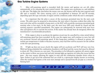 Gas Turbine Engine Systems

                     7.       After self-sustaining speed is exceeded, both the starter and ignition are cut off, either
                     automatically or by releasing the start control switch. The engine now accelerates to, and stabilises
                     at, idle rpm. The higher the rpm before the starter cuts out, the shorter will be the time required until
                     idle rpm is reached. The entire starting cycle is accomplished in between 20 and 90 seconds,
                     depending upon the type and make of engine and the conditions under which the start is attempted.

                     8.      It is important that the pilot is aware of the maximum permitted time for the start cycle
                     events. The pilot must be prepared to discontinue the start when it becomes evident that either the
                     start cycle time will be exceeded (a hung start), or the EGT will exceed the maximum permitted peak
                     starting value (a hot start). In the latter case, the start lever (HP cock) should be closed and the
                     starting sequence cancelled immediately. The engine can subsequently be motored with start lever
                     shut and ignition off, to cool the hot section. If the starter has already been de-energised, follow the
                     manufacturer's recommended procedures.

                     9.      If the engine is slow to accelerate the ignition circuit may be cancelled by a time switch before
                     self-sustaining speed has been exceeded. In this case the engine may well continue to turn, but will
                     not accelerate beyond self-sustaining speed. If this hung-start condition is allowed to persist, the
                     turbine gas temperature is liable to become excessive, since fuel flow will be excessive for the airflow
                     at the low rpm pertaining.
                     10.     If light up does not occur clearly the engine will not accelerate and TGT will stay very low.
                     With fuel being scheduled the combustion chamber(s) will flood and the excess fuel must be allowed
                     to drain off. This is known as a wet start. The procedure to be followed is, ignition off, motor engine
                     on the starter to blow out excess fuel and only attempt light-up (ignition on) when the excess fuel has
                     gone - this may require allowing the engine to stop and the combustion chamber drain valves to
                     open. Failure to get rid of the unburned fuel can result in a spectacular display known as torching,
                     when the residual fuel ignites at the next start attempt and is ejected from the jet pipe as a stream of
                     flaming fuel!




Chapter 22 Page 6   © G LONGHURST 1999 All Rights Reserved Worldwide
 