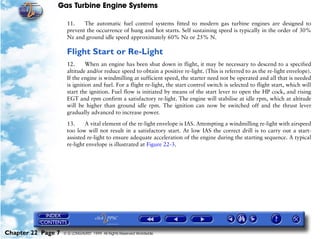 Gas Turbine Engine Systems

                     11.    The automatic fuel control systems fitted to modern gas turbine engines are designed to
                     prevent the occurrence of hung and hot starts. Self sustaining speed is typically in the order of 30%
                     Nz and ground idle speed approximately 60% Nz or 25% N.

                     Flight Start or Re-Light
                     12.      When an engine has been shut down in flight, it may be necessary to descend to a specified
                     altitude and/or reduce speed to obtain a positive re-light. (This is referred to as the re-light envelope).
                     If the engine is windmilling at sufficient speed, the starter need not be operated and all that is needed
                     is ignition and fuel. For a flight re-light, the start control switch is selected to flight start, which will
                     start the ignition. Fuel flow is initiated by means of the start lever to open the HP cock, and rising
                     EGT and rpm confirm a satisfactory re-light. The engine will stabilise at idle rpm, which at altitude
                     will be higher than ground idle rpm. The ignition can now be switched off and the thrust lever
                     gradually advanced to increase power.

                     13.     A vital element of the re-light envelope is IAS. Attempting a windmilling re-light with airspeed
                     too low will not result in a satisfactory start. At low IAS the correct drill is to carry out a start-
                     assisted re-light to ensure adequate acceleration of the engine during the starting sequence. A typical
                     re-light envelope is illustrated at Figure 22-3.




Chapter 22 Page 7   © G LONGHURST 1999 All Rights Reserved Worldwide
 