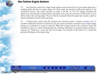 Gas Turbine Engine Systems

                     15.     Each ignition system has a high energy ignition unit connected to its own igniter plug (not a
                     sparking plug) and the two igniter plugs of a dual system are located in different positions in the
                     combustion section. The system operates on either a 28v DC or 115v AC supply. Normally the
                     igniters are automatically energised when, during the start cycle, the start lever (or HP cock) is set to
                     deliver fuel to the rotating engine. They are then de-energised when the engine rpm reaches a speed at
                     which combustion becomes self-sustaining.

                     16.    A high-energy, twelve-joule DC ignition unit electrical system is shown at Figure 22-4. A
                     trembler mechanism operates an induction coil, the output of which is rectified to put a high voltage
                     charge on a condenser, or reservoir capacitor. When the voltage stored in the condenser equals the
                     breakdown value of a sealed discharge gap, the condenser discharges to an igniter plug to produce a
                     sequence of "flashovers" across the face of the plug. The function of the choke is to extend the
                     period of discharge at the igniter plug.




Chapter 22 Page 9   © G LONGHURST 1999 All Rights Reserved Worldwide
 