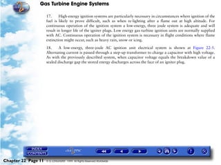 Gas Turbine Engine Systems

                     17.     High-energy ignition systems are particularly necessary in circumstances where ignition of the
                     fuel is likely to prove difficult, such as when re-lighting after a flame out at high altitude. For
                     continuous operation of the ignition system a low-energy, three joule system is adequate and will
                     result in longer life of the igniter plugs. Low energy gas turbine ignition units are normally supplied
                     with AC. Continuous operation of the ignition system is necessary in flight conditions where flame
                     extinction might occur, such as heavy rain, snow or icing.

                     18.    A low-energy, three-joule AC ignition unit electrical system is shown at Figure 22-5.
                     Alternating current is passed through a step-up transformer to charge a capacitor with high voltage.
                     As with the previously described system, when capacitor voltage equals the breakdown value of a
                     sealed discharge gap the stored energy discharges across the face of an igniter plug.




Chapter 22 Page 11   © G LONGHURST 1999 All Rights Reserved Worldwide
 