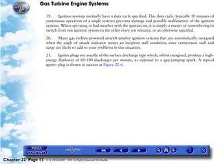 Gas Turbine Engine Systems

                     19.    Ignition systems normally have a duty cycle specified. This duty cycle (typically 10 minutes of
                     continuous operation of a single system) prevents damage and possible malfunction of the ignition
                     systems. When operating in bad weather with the ignition on, it is simply a matter of remembering to
                     switch from one ignition system to the other every ten minutes, or as otherwise specified.

                     20.    Many gas turbine-powered aircraft employ ignition systems that are automatically energised
                     when the angle of attack indicator senses an incipient stall condition, since compressor stall and
                     surge are likely to add to your problems in this situation.

                     21.     Igniter plugs are usually of the surface discharge type which, whilst energised, produce a high-
                     energy flashover of 60-100 discharges per minute, as opposed to a gap-jumping spark. A typical
                     igniter plug is shown in section at Figure 22-6.




Chapter 22 Page 13   © G LONGHURST 1999 All Rights Reserved Worldwide
 