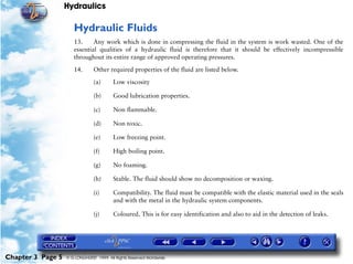Hydraulics

                      Hydraulic Fluids
                      13.     Any work which is done in compressing the fluid in the system is work wasted. One of the
                      essential qualities of a hydraulic fluid is therefore that it should be effectively incompressible
                      throughout its entire range of approved operating pressures.

                      14.       Other required properties of the fluid are listed below.

                                (a)      Low viscosity

                                (b)      Good lubrication properties.

                                (c)      Non flammable.

                                (d)      Non toxic.

                                (e)      Low freezing point.

                                (f)      High boiling point.

                                (g)      No foaming.

                                (h)      Stable. The fluid should show no decomposition or waxing.

                                (i)      Compatibility. The fluid must be compatible with the elastic material used in the seals
                                         and with the metal in the hydraulic system components.

                                (j)      Coloured. This is for easy identification and also to aid in the detection of leaks.




Chapter 3 Page 5   © G LONGHURST 1999 All Rights Reserved Worldwide
 