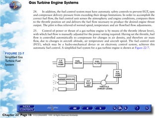 Gas Turbine Engine Systems

                     24.     In addition, the fuel control system must have automatic safety controls to prevent EGT, rpm
                     and compressor delivery pressure from exceeding their design limitations. In order to accomplish the
                     correct fuel flow, the fuel control unit senses the atmospheric and engine conditions, compares them
                     to the throttle position set and delivers the fuel flow necessary to produce the desired engine thrust
                     output. The pilot is thus relieved of normal speed, temperature and air flow/fuel flow adjustments.

                     25.    Control of power or thrust of a gas turbine engine is by means of the throttle (thrust lever),
                     with which fuel flow is manually adjusted for the power setting required. Having set the throttle, fuel
                     flow is controlled automatically to compensate for changes in air density, and therefore air mass
                     flow, due to changes in aircraft altitude, air temperature and aircraft speed. The fuel control unit
                     (FCU), which may be a hydro-mechanical device or an electronic control system, achieves this
                     automatic fuel control. A simplified fuel system for a gas turbine engine is shown at Figure 22-7.

 FIGURE 22-7
 Simplified Gas
 Turbine Fuel
 System




Chapter 22 Page 16   © G LONGHURST 1999 All Rights Reserved Worldwide
 