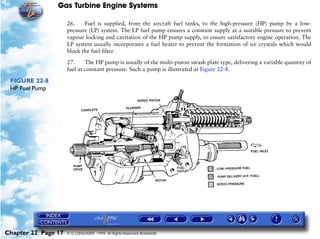 Gas Turbine Engine Systems

                     26.    Fuel is supplied, from the aircraft fuel tanks, to the high-pressure (HP) pump by a low-
                     pressure (LP) system. The LP fuel pump ensures a constant supply at a suitable pressure to prevent
                     vapour locking and cavitation of the HP pump supply, to ensure satisfactory engine operation. The
                     LP system usually incorporates a fuel heater to prevent the formation of ice crystals which would
                     block the fuel filter.

                     27.     The HP pump is usually of the multi-piston swash plate type, delivering a variable quantity of
                     fuel at constant pressure. Such a pump is illustrated at Figure 22-8.

 FIGURE 22-8
 HP Fuel Pump




Chapter 22 Page 17   © G LONGHURST 1999 All Rights Reserved Worldwide
 