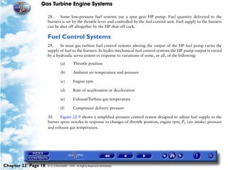 Gas Turbine Engine Systems

                     28.    Some low-pressure fuel systems use a spur gear HP pump. Fuel quantity delivered to the
                     burners is set by the throttle lever and controlled by the fuel control unit. Fuel supply to the burners
                     can be shut off altogether by the HP shut-off cock.

                     Fuel Control Systems
                     29.    In most gas turbine fuel control systems altering the output of the HP fuel pump varies the
                     supply of fuel to the burners. In hydro-mechanical fuel control systems the HP pump output is varied
                     by a hydraulic servo system in response to variations of some, or all, of the following:

                              (a)       Throttle position

                              (b)       Ambient air temperature and pressure

                              (c)       Engine rpm

                              (d)       Rate of acceleration or deceleration

                              (e)       Exhaust/Turbine gas temperature

                              (f)       Compressor delivery pressure

                     30.    Figure 22-9 shows a simplified pressure control system designed to adjust fuel supply to the
                     burner spray nozzles in response to changes of throttle position, engine rpm, P1 (air intake) pressure
                     and exhaust gas temperature.




Chapter 22 Page 18   © G LONGHURST 1999 All Rights Reserved Worldwide
 