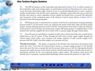 Gas Turbine Engine Systems

                     31.     The HP fuel pump is of the swash plate type illustrated at Figure 22-8, in which variation of
                     the swash plate angle varies pump output. A control piston sensitive to the pressure in a servo system
                     varies the pump swash plate angle. Control of rate of acceleration/deceleration in such a system is
                     usually incorporated in the throttle valve mechanism. A dashpot system limits the rate at which the
                     throttle valve opens or closes, regardless of how rapidly the throttle lever is moved. The operation
                     and interaction of the component parts of the Pressure Control system shown at Figure 22-9 is
                     discussed in the following paragraphs.

                     32.     HP Pump pressure is maintained at a constant value by the control piston. If pump discharge
                     pressure tends to rise the piston moves up, reducing the pump swash plate angle and hence pump
                     output. If pump discharge pressure tends to fall the control piston moves down, under the influence
                     of the pressure control spring, increasing pump output. HP pump pressure is supplied direct to the
                     throttle valve and also supplies the servo system with a constant supply through a fixed orifice.

                     33.     Servo Pressure is controlled by a number of spill valves, which control the rate at which fuel is
                     spilled back to the LP system. If flow through the spill valves exactly equals supply through the
                     control piston fixed orifice, servo pressure will remain constant. If spill exceeds supply, servo
                     pressure will fall, if spill is less than supply, servo pressure will rise.

                     Throttle movement.         The degree of opening of the throttle valve determines the pressure drop
                     across the valve. Given that the control piston ensures a constant supply pressure to the throttle
                     valve, the more the valve is opened the less the pressure drop across it will be. Opening the throttle
                     increases the supply pressure to the burner nozzles (throttle outlet pressure), throttle inlet pressure is
                     maintained constant by the servo-operated pump control piston. The pressure drop across the
                     throttle valve is sensed by a spring-loaded diaphragm, which controls the position of a spill valve.




Chapter 22 Page 20   © G LONGHURST 1999 All Rights Reserved Worldwide
 