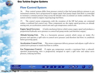 Gas Turbine Engine Systems

                     Flow Control System
                     36.    Flow control systems differ from pressure control in that fuel pump delivery pressure is not
                     maintained constant, but is proportional to engine speed. Fuel pump output (fuel flow) is controlled
                     to maintain a constant pressure drop across the throttle valve at constant air intake conditions. The
                     system is better suited to engines requiring large fuel flows.

                     37.    The control system components, with the exception of the HP fuel pump, are contained
                     within a combined fuel control unit. These components are the engine speed governor, an altitude
                     sensing unit, an acceleration control unit and a gas temperature control unit.

                     Engine Speed Governor. A hydro-mechanical device which senses engine speed and produces a
                     proportional hydraulic servo pressure to control fuel pump stroke (and therefore output).

                     Altitude Sensing Unit. This is a barometric pressure control, which senses air intake (P1)
                     pressure and operates a spill valve to control servo pressure (and therefore fuel flow) in conditions
                     below governing speed.

                     Acceleration Control Unit. This senses compressor delivery pressure and adjusts a spill valve to
                     control servo pressure to match fuel flow to airflow.

                     Gas Temperature Control.       If engine gas temperature exceeds a maximum limit a solenoid-
                     operated proportioning valve is progressively energised to open a spill valve and reduce servo
                     pressure, reducing fuel flow.




Chapter 22 Page 22   © G LONGHURST 1999 All Rights Reserved Worldwide
 