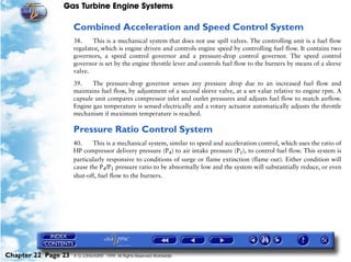 Gas Turbine Engine Systems

                     Combined Acceleration and Speed Control System
                     38.    This is a mechanical system that does not use spill valves. The controlling unit is a fuel flow
                     regulator, which is engine driven and controls engine speed by controlling fuel flow. It contains two
                     governors, a speed control governor and a pressure-drop control governor. The speed control
                     governor is set by the engine throttle lever and controls fuel flow to the burners by means of a sleeve
                     valve.

                     39.    The pressure-drop governor senses any pressure drop due to an increased fuel flow and
                     maintains fuel flow, by adjustment of a second sleeve valve, at a set value relative to engine rpm. A
                     capsule unit compares compressor inlet and outlet pressures and adjusts fuel flow to match airflow.
                     Engine gas temperature is sensed electrically and a rotary actuator automatically adjusts the throttle
                     mechanism if maximum temperature is reached.

                     Pressure Ratio Control System
                     40.    This is a mechanical system, similar to speed and acceleration control, which uses the ratio of
                     HP compressor delivery pressure (P4) to air intake pressure (P1), to control fuel flow. This system is
                     particularly responsive to conditions of surge or flame extinction (flame out). Either condition will
                     cause the P4/P1 pressure ratio to be abnormally low and the system will substantially reduce, or even
                     shut-off, fuel flow to the burners.




Chapter 22 Page 23   © G LONGHURST 1999 All Rights Reserved Worldwide
 