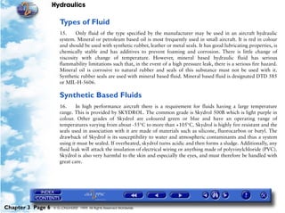 Hydraulics

                      Types of Fluid
                      15.     Only fluid of the type specified by the manufacturer may be used in an aircraft hydraulic
                      system. Mineral or petroleum based oil is most frequently used in small aircraft. It is red in colour
                      and should be used with synthetic rubber, leather or metal seals. It has good lubricating properties, is
                      chemically stable and has additives to prevent foaming and corrosion. There is little change of
                      viscosity with change of temperature. However, mineral based hydraulic fluid has serious
                      flammability limitations such that, in the event of a high pressure leak, there is a serious fire hazard.
                      Mineral oil is corrosive to natural rubber and seals of this substance must not be used with it.
                      Synthetic rubber seals are used with mineral based fluid. Mineral based fluid is designated DTD 585
                      or MIL-H-5606.

                      Synthetic Based Fluids
                      16.     In high performance aircraft there is a requirement for fluids having a large temperature
                      range. This is provided by SKYDROL. The common grade is Skydrol 500B which is light purple in
                      colour. Other grades of Skydrol are coloured green or blue and have an operating range of
                      temperatures varying from about -55°C to more than +105°C. Skydrol is highly fire resistant and the
                      seals used in association with it are made of materials such as silicone, fluorocarbon or butyl. The
                      drawback of Skydrol is its susceptibility to water and atmospheric contaminants and thus a system
                      using it must be sealed. If overheated, skydrol turns acidic and then forms a sludge. Additionally, any
                      fluid leak will attack the insulation of electrical wiring or anything made of polyvinylchloride (PVC).
                      Skydrol is also very harmful to the skin and especially the eyes, and must therefore be handled with
                      great care.




Chapter 3 Page 6   © G LONGHURST 1999 All Rights Reserved Worldwide
 