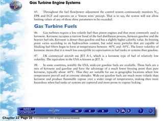 Gas Turbine Engine Systems

                     45.     Throughout the fuel flow/power adjustment the control system continuously monitors N1,
                     EPR and EGT and operates on a ‘lowest wins’ precept. That is to say, the system will not allow
                     limiting values of any of those three parameters to be exceeded.

                     Gas Turbine Fuels
                     46.    Gas turbines require a less volatile fuel than piston engines and that most commonly used is
                     kerosene. Kerosene occupies a narrow band of the fuel distillation process, between gasoline and the
                     heavier fuel oils. Kerosene is denser than gasoline and has a slightly higher calorific value. Its freezing
                     point varies according to its hydrocarbon content, but solid waxy particles that are capable of
                     blocking fuel filters begin to form at temperatures between -40°C and -50°C. The lower volatility of
                     kerosene means that it is much less susceptible to vaporisation in fuel tanks or systems than gasoline.

                     47.     UK commercial aircraft use JET A-1, which is a kerosene type of fuel of relatively low
                     volatility. The equivalent in the USA is known as JET A.

                     48.    In some countries, notably the USA, wide-cut gasoline fuels are available. These fuels are a
                     mix of kerosene and gasoline and have the advantage of a much lower freezing point than pure
                     kerosene, typically about -60°C. Thus they are suitable for use in geographic locations where low
                     temperatures prevail and at extreme altitudes. Wide-cut gasoline fuels are much more volatile than
                     kerosene and produce flammable vapour over a wider range of temperatures, making then more
                     hazardous when fuel tanks or systems are ruptured and more prone to vapour locking.




Chapter 22 Page 25   © G LONGHURST 1999 All Rights Reserved Worldwide
 