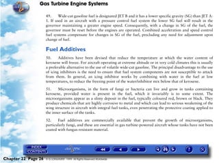 Gas Turbine Engine Systems

                     49.     Wide-cut gasoline fuel is designated JET B and it has a lower specific gravity (SG) than JET A-
                     1. If used in an aircraft with a pressure control fuel system the lower SG fuel will result in the
                     governor maintaining a greater engine speed. Consequently, with a change in SG of the fuel, the
                     governor must be reset before the engines are operated. Combined acceleration and speed control
                     fuel systems compensate for changes in SG of the fuel, precluding any need for adjustment upon
                     change of fuel.

                     Fuel Additives
                     50.     Additives have been devised that reduce the temperature at which the water content of
                     kerosene will freeze. For aircraft operating at extreme altitude or in very cold climates this is usually
                     a preferable alternative to the use of volatile wide-cut gasoline. The principal disadvantage to the use
                     of icing inhibitors is the need to ensure that fuel system components are not susceptible to attack
                     from them. In general, an icing inhibitor works by combining with water in the fuel at low
                     temperatures, to reduce the freezing point of the water/inhibitor mix below that of kerosene.

                     51.    Microorganisms, in the form of fungi or bacteria can live and grow in tanks containing
                     kerosene, provided water is present in the fuel, which it invariably is to some extent. The
                     microorganisms appear as a slimy deposit in the fuel, typically coloured red, brown or black. They
                     produce chemicals that are highly corrosive to metal and which can lead to serious weakening of the
                     wing structure in aircraft with integral fuel tanks, even penetrating the protective coating applied to
                     the inner surface of the tanks.

                     52.    Fuel additives are commercially available that prevent the growth of microorganisms,
                     particularly fungi, and these are essential in gas turbine-powered aircraft whose tanks have not been
                     coated with fungus-resistant material.




Chapter 22 Page 26   © G LONGHURST 1999 All Rights Reserved Worldwide
 