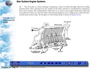 Gas Turbine Engine Systems

                     66.     The oil cooler is a heat exchanger comprising a matrix of tubes through which the cooling
                     medium flows. Oil is directed over the outside of the tubes and heat is transferred by conduction
                     from oil to coolant. The cooling fluid is either fuel or air and in some engines both fuel-cooled and
                     air-cooled oil coolers are used, the latter only being brought into use at high powers when the fuel-
                     cooled cooler cannot cope. An example of a fuel-cooled cooler is shown at Figure 22-12.

 FIGURE 22-12
 Fuel-Cooled Oil
 Cooler




Chapter 22 Page 32   © G LONGHURST 1999 All Rights Reserved Worldwide
 