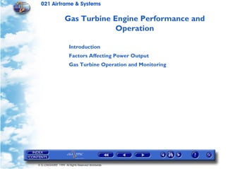 021 Airframe & Systems

                    Gas Turbine Engine Performance and
                                 Operation

                       Introduction
                       Factors Affecting Power Output
                       Gas Turbine Operation and Monitoring




© G LONGHURST 1999 All Rights Reserved Worldwide
 