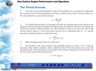 Gas Turbine Engine Performance and Operation

                     The Thrust Formula
                     4.     The mass of air passing through the engine is the weight of air (wa) divided by acceleration
                     due to gravity (g). The thrust produced is the product of this and the velocity of the jet efflux (vj).
                     The static thrust force is given by the formula:

                                                                              Wa × Vj
                                                                          F = --------------------
                                                                                                 -
                                                                                       g
                     5.      To calculate the net thrust it is necessary to include the forward speed of the aircraft in    the
                     equation, because the thrust developed will depend upon the difference between the exhaust             gas
                     velocity (V2) and the initial gas velocity (V1). The initial gas velocity is, of course, the same as   the
                     aircraft velocity. Hence, vj in the static thrust formula can be substituted with V2 – V1 and          the
                     formula for calculating static or net thrust becomes:

                                                                           Wa
                                                                       F = ------- ( V – V )
                                                                                 -
                                                                              g       2   1
                     6.        When calculating static thrust, V1 will be zero.

                     7.     As described in the section dealing with propelling nozzles in (section 3.37), a turbo-jet
                     operating under choked conditions derives additional thrust from the pressure drop across the
                     propelling nozzle. This added thrust is the product of the pressure difference across the nozzle and
                     the area of the nozzle throat and is given by:

                                                                        F = (P – P ) × a
                                                                                  0




Chapter 23 Page 2   © G LONGHURST 1999 All Rights Reserved Worldwide
 