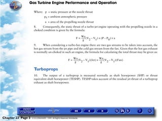 Gas Turbine Engine Performance and Operation

                     Where: p = static pressure at the nozzle throat
                                p0 = ambient atmospheric pressure
                                 a = area of the propelling nozzle throat
                     8.    Consequently, the static thrust of a turbo-jet engine operating with the propelling nozzle in a
                     choked condition is given by the formula:

                                                                       Wa
                                                                   F = ------- ( V 2 – V 1 ) + ( P – P 0 ) × a
                                                                             -
                                                                          g
                     9.     When considering a turbo-fan engine there are two gas streams to be taken into account, the
                     hot gas stream from the jet pipe and the cold gas stream from the fan. Given that the hot gas exhaust
                     is normally un-choked in such an engine, the formula for calculating the total thrust may be given as:

                                                              Wa                             Wa
                                                          F = ------- ( V 2 – V1 ) ( Jet ) + ------- ( V 2 – V 1 ) ( Fan )
                                                                    -                              -
                                                                 g                              g

                     Turboprops
                     10.    The output of a turboprop is measured normally as shaft horsepower (SHP) or thrust
                     equivalent shaft horsepower (TESHP). TESHP takes account of the residual jet thrust of a turboprop
                     exhaust as shaft horsepower.




Chapter 23 Page 3   © G LONGHURST 1999 All Rights Reserved Worldwide
 